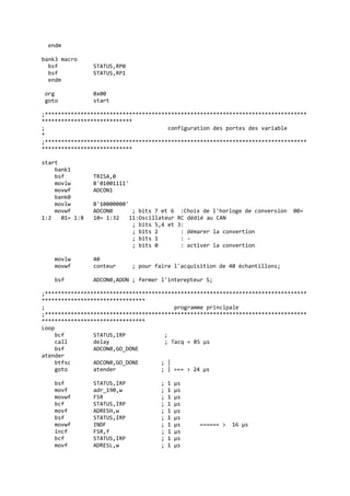endm
bank3 macro
bsf STATUS,RP0
bsf STATUS,RP1
endm
org 0x00
goto start
;*********************************************************************************
****************************
; configuration des portes des variable
*
;*********************************************************************************
****************************
start
bank1
bsf TRISA,0
movlw B'01001111'
movwf ADCON1
bank0
movlw B'10000000'
movwf ADCON0 ; bits 7 et 6 :Choix de l'horloge de conversion 00=
1:2 01= 1:8 10= 1:32 11:Oscillateur RC dédié au CAN
; bits 5,4 et 3:
; bits 2 : démarer la convertion
; bits 1 : -
; bits 0 : activer la convertion
movlw 40
movwf conteur ; pour faire l'acquisition de 40 échantillons;
bsf ADCON0,ADON ; fermer l'interepteur S;
;*********************************************************************************
********************************
; programme principale
;*********************************************************************************
********************************
Loop
bcf STATUS,IRP ;
call delay ; Tacq = 85 µs
bsf ADCON0,GO_DONE
atender
btfsc ADCON0,GO_DONE ; |
goto atender ; | === > 24 µs
bsf STATUS,IRP ; 1 µs
movf adr_190,w ; 1 µs
movwf FSR ; 1 µs
bcf STATUS,IRP ; 1 µs
movf ADRESH,w ; 1 µs
bsf STATUS,IRP ; 1 µs
movwf INDF ; 1 µs ====== > 16 µs
incf FSR,f ; 1 µs
bcf STATUS,IRP ; 1 µs
movf ADRESL,w ; 1 µs
 