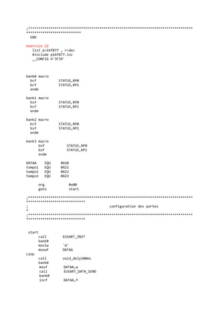 ;*********************************************************************************
***************************
END
exercice 22
list p=16f877 , r=dec
#include p16f877.inc
__CONFIG H'3F39'
bank0 macro
bcf STATUS,RP0
bcf STATUS,RP1
endm
bank1 macro
bsf STATUS,RP0
bcf STATUS,RP1
endm
bank2 macro
bcf STATUS,RP0
bsf STATUS,RP1
endm
bank3 macro
bsf STATUS,RP0
bsf STATUS,RP1
endm
DATAA EQU 0X20
tompo1 EQU 0X21
tompo2 EQU 0X22
tompo3 EQU 0X23
org 0x00
goto start
;*********************************************************************************
*****************************
; configuration des portes
*
;*********************************************************************************
*****************************
start
call EUSART_INIT
bank0
movlw 'A'
movwf DATAA
Loop
call void_dely500ms
bank0
movf DATAA,w
call EUSART_DATA_SEND
bank0
incf DATAA,f
 