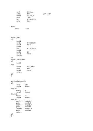 movf DATAA,w
sublw 0X5B ;// 'Z+1'
btfss STATUS,Z
goto Loop
bcf RCSTA,SPEN
goto Rien
Rien
goto Rien
EUSART_INIT
;{
bank1
movlw B'00100100'
movwf TXSTA
bank0
bsf RCSTA,SPEN
bank1
movlw 12
movwf SPBRG
return
;}
EUSART_DATA_SEND
;{
bank0
NON
btfss PIR1,TXIF
goto NON
movwf TXREG
return
;}
;
void_dely500ms;()
;{
movlw 205
movwf tompo1
boucle1
movlw 5
movwf tompo2
boucle2
movlw 161
movwf tompo3
boucle3
decfsz tompo3,f
goto boucle3
decfsz tompo2,f
goto boucle2
decfsz tompo1,f
goto boucle1
return
;}
;
 