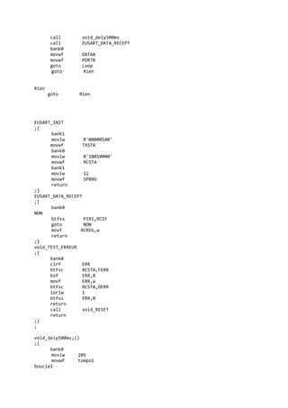call void_dely500ms
call EUSART_DATA_RECEPT
bank0
movwf DATAA
movwf PORTB
goto Loop
goto Rien
Rien
goto Rien
EUSART_INIT
;{
bank1
movlw B'00000100'
movwf TXSTA
bank0
movlw B'10010000'
movwf RCSTA
bank1
movlw 12
movwf SPBRG
return
;}
EUSART_DATA_RECEPT
;{
bank0
NON
btfss PIR1,RCIF
goto NON
movf RCREG,w
return
;}
void_TEST_ERREUR
;{
bank0
clrf ERR
btfsc RCSTA,FERR
bsf ERR,0
movf ERR,w
btfsc RCSTA,OERR
iorlw 1
btfss ERR,0
return
call void_RESET
return
;}
;
void_dely500ms;()
;{
bank0
movlw 205
movwf tompo1
boucle1
 