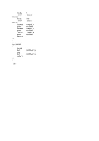 movlw 5
movwf tompo2
boucle2
movlw 161
movwf tompo3
boucle3
decfsz tompo3,f
goto boucle3
decfsz tompo2,f
goto boucle2
decfsz tompo1,f
goto boucle1
return
;}
;
void_RESET
;{
bank0
bcf RCSTA,SPEN
nop
bsf RCSTA,SPEN
return
;}
;
END
 