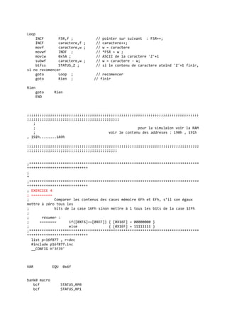 Loop
INCF FSR,f ; // pointer sur suivant : FSR++;
INCF caractere,f ; // caractere++;
movf caractere,w ; // w = caractere
movwf INDF ; // *FSR = w ;
movlw 0x5A ; // ASCII de la caractere 'Z'+1
subwf caractere,w ; // w = caractere - w;
btfss STATUS,Z ; // si le contenu de caractere ateind 'Z'+1 finir,
si no recomencer
goto Loop ; // recomencer
goto Rien ; // finir
Rien
goto Rien
END
;;;;;;;;;;;;;;;;;;;;;;;;;;;;;;;;;;;;;;;;;;;;;;;;;;;;;;;;;;;;;;;;;;;;;;;;;;;;;;;;;;
;;;;;;;;;;;;;;;;;;;;;;;;;;;;;;;;;;;;;;;;;;;;
;
; pour la simulaion voir la RAM
; voir le contenu des addreses : 190h , 191h
, 192h........1A9h
;;;;;;;;;;;;;;;;;;;;;;;;;;;;;;;;;;;;;;;;;;;;;;;;;;;;;;;;;;;;;;;;;;;;;;;;;;;;;;;;;;
;;;;;;;;;;;;;;;;;;;;;;;;;;;;;;;;;;;;;;;;;;;
;*********************************************************************************
*****************************
;
*
;*********************************************************************************
*****************************
; EXERCICE 4
; ==========
; Comparer les contenus des cases mémoire 6Fh et EFh, s’il son égaux
mettre à zéro tous les
; bits de la case 16Fh sinon mettre à 1 tous les bits de la case 1EFh
;
; résumer :
; ======== if([0XF6]==[0XEF]) { [0X16F] = 00000000 }
; else { [0X1EF] = 11111111 }
;*********************************************************************************
*****************************
list p=16f877 , r=dec
#include p16f877.inc
__CONFIG H'3F39'
VAR EQU 0x6f
bank0 macro
bcf STATUS,RP0
bcf STATUS,RP1
 