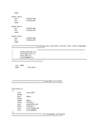 endm
bank1 macro
bsf STATUS,RP0
bcf STATUS,RP1
endm
bank2 macro
bcf STATUS,RP0
bsf STATUS,RP1
endm
bank3 macro
bsf STATUS,RP0
bsf STATUS,RP1
endm
;***************************prototype des fonctions utiliser dans cette programme
************************************
; ====================================================
; void_CLEAR_16F;();
; void_MIZ1_1EF;();
; void_INIT;();
; void_DORMIR;();
;*********************************************************************************
**********************************
org 0x00
goto void_main
;**********************************programme principale
********************************************************
void_main;()
;{
call void_INIT
bank0
movf VAR,w
bank1
subwf VAR,w
btfss STATUS,Z
call void_MIZ1_1EF
btfsc STATUS,Z
call void_CLEAR_16F
call void_DORMIR
;}
;******************************** fin programme principale
********************************************************
 