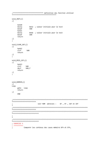 ;********************************* definition des fonction utiliser
************************************************
void_INIT;()
;{
bank0
movlw 0x52 ; valeur initiale pour le test
movwf VAR
bank1
movlw 0x66 ; valeur initiale pour le test
movwf VAR
return
;}
;
void_CLEAR_16F;()
;{
bank2
clrf VAR
return
;}
;
void_MIZ1_1EF;()
;{
bank3
clrf VAR
decf VAR,f
return
;}
;
void_DORMIR;()
;{
Loop
goto Loop
return
;}
END
;*********************************************************************************
**************************
; voir RAM adresses : 6F , EF , 16F et 1EF
*
;*********************************************************************************
**************************
;*********************************************************************************
*****************************
;
*
;*********************************************************************************
*****************************
; EXERCICE 5
; ==========
; Comparer les contenus des cases mémoire 6Fh et EFh,
 
