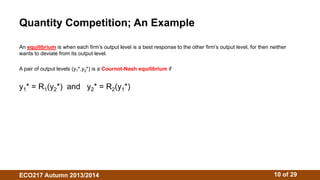 Quantity Competition; An Example 
An equilibrium is when each firm’s output level is a best response to the other firm’s output level, for then neither 
wants to deviate from its output level. 
A pair of output levels (y1*,y2*) is a Cournot-Nash equilibrium if 
y1* = R1(y2*) and y2* = R2(y1*) 
ECO217 Autumn 2013/2014 10 of 29 
 