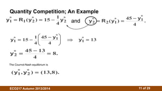 Quantity Competition; An Example 
y1 R1 y2 15 1y2 
* 
*  ( * )   * y R y y 
4 
and *  ( * 
)   . 
2 2 1 
45 1 
4 
* 
     
* 
y1 y y 
15 1 1 
* 1 
13 
4 
45 
4 
  
  
  
*    8. 
y2 
45 13 
4 
The Cournot-Nash equilibrium is 
(y*1,y*2 )  (13,8). 
ECO217 Autumn 2013/2014 11 of 29 
 