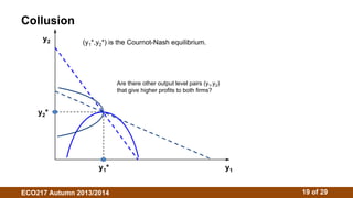 Collusion 
y2 
(y1*,y2*) is the Cournot-Nash equilibrium. 
Are there other output level pairs (y1,y2) 
that give higher profits to both firms? 
y1* y1 
y2* 
ECO217 Autumn 2013/2014 19 of 29 
 