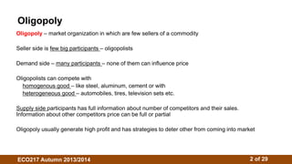 Oligopoly 
Oligopoly – market organization in which are few sellers of a commodity 
Seller side is few big participants – oligopolists 
Demand side – many participants – none of them can influence price 
Oligopolists can compete with 
homogenous good – like steel, aluminum, cement or with 
heterogeneous good – automobiles, tires, television sets etc. 
Supply side participants has full information about number of competitors and their sales. 
Information about other competitors price can be full or partial 
Oligopoly usually generate high profit and has strategies to deter other from coming into market 
ECO217 Autumn 2013/2014 2 of 29 
 