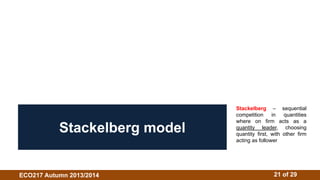 Stackelberg – sequential 
competition in quantities 
where on firm acts as a 
quantity leader, choosing 
quantity first, with other firm 
acting as follower 
Stackelberg model 
ECO217 Autumn 2013/2014 21 of 29 
 