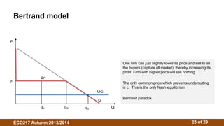 Bertrand model 
One firm can just slightly lower its price and sell to all 
the buyers (capture all market), thereby increasing its 
profit. Firm with higher price will sell nothing 
The only common price which prevents undercutting 
is c. This is the only Nash equilibrium 
Bertrand paradox 
ECO217 Autumn 2013/2014 25 of 29 
 