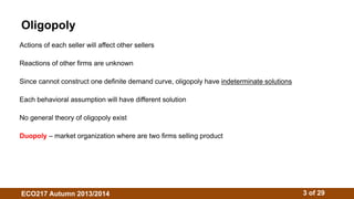 Oligopoly 
Actions of each seller will affect other sellers 
Reactions of other firms are unknown 
Since cannot construct one definite demand curve, oligopoly have indeterminate solutions 
Each behavioral assumption will have different solution 
No general theory of oligopoly exist 
Duopoly – market organization where are two firms selling product 
ECO217 Autumn 2013/2014 3 of 29 
 