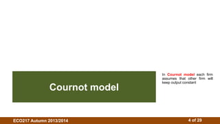 In Cournot model each firm 
assumes that other firm will 
keep output constant Cournot model 
ECO217 Autumn 2013/2014 4 of 29 
 
