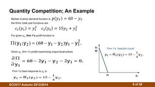 Quantity Competition; An Example 
Market inverse demand function is ݌ ݕ் = 60 − ݕ் 
the firms’ total cost functions are 
ܿଵ ݕଵ = ݕଵ 
ଶ ܿଶ ݕଶ = 15ݕଶ + ݕଶ 
For given y2, firm 1’s profit function is 
ଶ 
( y 1 ; y 2 )  ( 60  y 1  y 2 ) y 1  
y 2 
. 1 Given y2, firm 1’s profit-maximizing output level solves 
 
 
 
y 
y y y 
1 
 60  2 1  2  2 1  0. 
Firm 1’s best response to y2 is 
y1 R1 y2 15 1y2 
 ( )   . 
4 
y2 
Firm 1’s “reaction curve” 
y1 R1 y2 15 1y2 
 ( )   . 
4 
y1 
60 
15 
ECO217 Autumn 2013/2014 8 of 29 
 