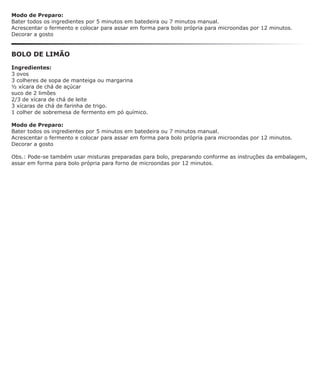 Modo de Preparo:
Bater todos os ingredientes por 5 minutos em batedeira ou 7 minutos manual.
Acrescentar o fermento e colocar para assar em forma para bolo própria para microondas por 12 minutos.
Decorar a gosto


BOLO DE LIMÃO

Ingredientes:
3 ovos
3 colheres de sopa de manteiga ou margarina
½ xícara de chá de açúcar
suco de 2 limões
2/3 de xícara de chá de leite
3 xícaras de chá de farinha de trigo.
1 colher de sobremesa de fermento em pó químico.

Modo de Preparo:
Bater todos os ingredientes por 5 minutos em batedeira ou 7 minutos manual.
Acrescentar o fermento e colocar para assar em forma para bolo própria para microondas por 12 minutos.
Decorar a gosto

Obs.: Pode-se também usar misturas preparadas para bolo, preparando conforme as instruções da embalagem,
assar em forma para bolo própria para forno de microondas por 12 minutos.
 