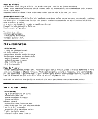 Modo de Preparo:
Em refratário fundo refogue a cebola com a margarina por 3 minutos em potência máxima.
Junte a polpa de tomate, ½ litro de água e volte ao forno por 12 minutos na potência máxima. Junto o cheiro
verde e deixe esfriar.
Depois de frio acrescente o creme de leite sem o soro, misture bem e adicione sal a gosto.

Montagem da Lasanha:
Monte a lasanha em refratário médio alternando as camadas de molho, massa, presunto e mussarela, repetindo
até terminarem os ingredientes. Polvilhe com o queijo ralado deixe descansar por aproximadamente ½ hora
para umedecer a massa.
Leve ao microondas por 20 minutos em potência máxima.
Espere 5 minutos para retirar do forno.
Rendimento: 6 a 7 porções.

Tempo de preparo:
8 minutos para preparar
35 minutos no microondas.
Tempo de espera: 5 min.



FILÉ À PARMEGIANA

Ingredientes:
½ kg de filé mignon em bifes
sal, limão e alho a gosto
5 colheres de sopa de farinha de rosca
5 colheres de sopa de queijo parmesão
1 colher de sopa de margarina
1 colher de sopa de orégano
1 lata de molho pronto
150 g de mussarela

Modo de Preparar:
Tempere os filés com sal, limão e alho. Deixe tomar gosto por 30 minutos. passe na mistura de farinha de rosca
com queijo. Coloque os bifes no refratário. Polvilhe com orégano e espalhe na margarina. Leve ao microondas
por 12 a 15 minutos na potência média. Aqueça o molho por 5 minutos e coloque sobre os bifes. Espalhe, por
último a mussarela. Leve ao microondas por 2 a 3 minutos na potência alta.

Dica: use filé de frango no lugar do filé mignon e corn flakes processado no lugar da farinha de rosca.




ALCATRA DELICIOSA

Ingredientes:
1 kg de alcatra cortada em cubos
1 colher de sopa de óleo
1 colher de sopa de manteiga
1 pitada de tomilho
orégano a gosto
2 colher de sopa de farinha de trigo
2 tomates picados sem pele e sem sementes
2 dentes e alho amassados
1 colher de chá de extrato de tomate
½ colher de chá de açúcar
1 xícara de chá de caldo de carne
 