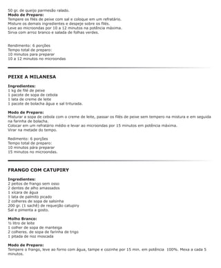 50 gr. de queijo parmesão ralado.
Modo de Preparo:
Tempere os filés de peixe com sal e coloque em um refratário.
Misture os demais ingredientes e despeje sobre os filés.
Leve ao microondas por 10 a 12 minutos na potência máxima.
Sirva com arroz branco e salada de folhas verdes.


Rendimento: 6 porções
Tempo total de preparo:
10 minutos para preparar
10 a 12 minutos no microondas




PEIXE A MILANESA

Ingredientes:
1 kg de filé de peixe
1 pacote de sopa de cebola
1 lata de creme de leite
1 pacote de bolacha água e sal triturada.

Modo de Preparo:
Misturar a sopa de cebola com o creme de leite, passar os filés de peixe sem tempero na mistura e em seguida
na farinha de bolacha.
Colocar em um refratário médio e levar ao microondas por 15 minutos em potência máxima.
Virar na metade do tempo.

Redimento: 6 porções
Tempo total de preparo:
10 minutos pára preparar
15 minutos no microondas.




FRANGO COM CATUPIRY

Ingredientes:
2 peitos de frango sem osso
2 dentes de alho amassados
1 xícara de água
1 lata de palmito picado
2 colheres de sopa de salsinha
200 gr. (1 sachê) de requeijão catupiry
Sal e pimenta a gosto.

Molho Branco:
½ litro de leite
1 colher de sopa de manteiga
2 colheres. de sopa de farinha de trigo
1 pitada de noz moscada

Modo de Preparo:
Tempere o frango, leve ao forno com água, tampe e cozinhe por 15 min. em potência 100%. Mexa a cada 5
minutos.
 