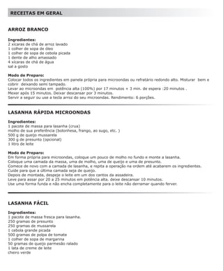 RECEITAS EM GERAL


ARROZ BRANCO

Ingredientes:
2 xícaras de chá de arroz lavado
1 colher de sopa de óleo
1 colher de sopa de cebola picada
1 dente de alho amassado
4 xícaras de chá de água
sal a gosto

Modo de Preparo:
Colocar todos os ingredientes em panela própria para microondas ou refratário redondo alto. Misturar bem e
cobrir deixando semi tampado.
Levar ao microondas em potência alta (100%) por 17 minutos + 3 min. de espera :20 minutos .
Mexer após 15 minutos. Deixar descansar por 3 minutos.
Servir a seguir ou use a tecla arroz do seu microondas. Rendimento: 6 porções.



LASANHA RÁPIDA MICROONDAS

Ingredientes:
1 pacote de massa para lasanha (crua)
molho de sua preferência (bolonhesa, frango, ao sugo, etc. )
500 g de queijo mussarela
300 g de presunto (opcional)
1 litro de leite

Modo de Preparo:
Em forma própria para microondas, coloque um pouco de molho no fundo e monte a lasanha.
Coloque uma camada da massa, uma de molho, uma de queijo e uma de presunto.
Comece de novo com a camada de lasanha, e repita a operação na ordem até acabarem os ingredientes.
Cuide para que a última camada seja de queijo.
Depois de montada, despeje o leite em um dos cantos da assadeira.
Leve para assar por 20 a 25 minutos em potência alta. deixe descansar 10 minutos.
Use uma forma funda e não encha completamente para o leite não derramar quando ferver.




LASANHA FÁCIL

Ingredientes:
1 pacote de massa fresca para lasanha.
250 gramas de presunto
250 gramas de mussarela
1 cebola grande picada
500 gramas de polpa de tomate
1 colher de sopa de margarina
50 gramas de queijo parmesão ralado
1 lata de creme de leite
cheiro verde
 