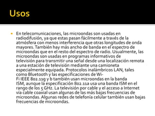 UsosEn telecomunicaciones, las microondas son usadas en radiodifusión, ya que estas pasan fácilmente a través de la atmósfera con menos interferencia que otras longitudes de onda mayores. También hay más ancho de banda en el espectro de microondas que en el resto del espectro de radio. Usualmente, las microondas son usadas en programas informativos de televisión para transmitir una señal desde una localización remota a una estación de televisión mediante una camioneta especialmente equipada. Protocolos inalámbricos LAN, tales como Bluetooth y las especificaciones de Wi-Fi IEEE 802.11g y b también usan microondas en la banda ISM, aunque la especificación 802.11a usa una banda ISM en el rango de los 5 GHz. La televisión por cable y el acceso a Internet vía cable coaxial usan algunas de las más bajas frecuencias de microondas. Algunas redes de telefonía celular también usan bajas frecuencias de microondas.