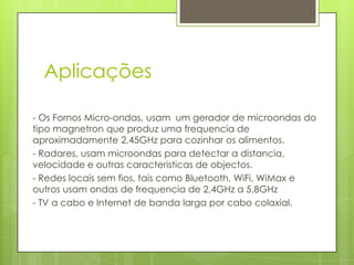 Aplicações - Os Fornos Micro-ondas, usam  um gerador de microondas do tipo magnetron que produz uma frequencia de aproximadamente 2,45GHz para cozinhar os alimentos.- Radares, usam microondas para detectar a distancia, velocidade e outras caracteristicas de objectos.- Redes locais sem fios, tais como Bluetooth, WiFi, WiMax e outros usam ondas de frequencia de 2,4GHz a 5,8GHz- TV a cabo e Internet de banda larga por cabo colaxial.