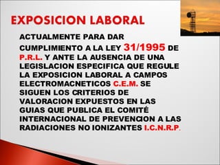 ACTUALMENTE PARA DAR CUMPLIMIENTO A LA LEY   31/1995   DE  P.R.L.  Y ANTE LA AUSENCIA DE UNA LEGISLACION ESPECIFICA QUE REGULE LA EXPOSICION LABORAL A CAMPOS ELECTROMACNETICOS  C.E.M.  SE SIGUEN LOS CRITERIOS DE VALORACION EXPUESTOS EN LAS GUIAS QUE PUBLICA EL COMITÉ INTERNACIONAL DE PREVENCION A LAS RADIACIONES NO IONIZANTES  I.C.N.R.P .  