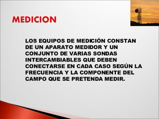 LOS EQUIPOS DE MEDICIÓN CONSTAN DE UN APARATO MEDIDOR Y UN CONJUNTO DE VARIAS SONDAS INTERCAMBIABLES QUE DEBEN CONECTARSE EN CADA CASO SEGÚN LA FRECUENCIA Y LA COMPONENTE DEL CAMPO QUE SE PRETENDA MEDIR. 