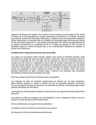 Diagrama de bloques del receptor: Se muestra el radio receptor de microondas de FM, donde
el bloque de la red separadora de canales proporciona el aislamiento y el filtrado necesario
para separar canales de microondas individuales, y dirigidos hacia sus respectivos receptores.
El filtro pasa banda, el mezclador AM y el oscilador de microondas bajan las frecuencias desde
RF de microondas hasta las F1, y las pasan al demodulador FM. Donde este demodulador es
un detector convencional, no coherente de FM. A la salida del detector de FM, una red de
deénfasis restaura la señal de banda base a sus características originales de amplitud en
función de la frecuencia.

Ventajas de las radiocomunicaciones por microondas

Los radios de microondas emiten señales usando como media la atmósfera terrestre, entre
transmisores y receptores, para una mejor emisión y recepción, estos se encuentran en la cima
de torres a distancias de 15 a 30 millas. Así los sistemas de radio de microondas tienen la
ventaja obvia de contar con capacidad de llevar miles de canales individuales de información
entre dos puntos, dejando a un lado la necesidad de instalaciones físicas, tales como los cables
coaxiales o fibras ópticas. Así claro esta, se evita la necesidad de adquirir derechos de vías a
través de propiedades privadas, además las ondas de radio se adaptan mejor para salvar
grandes extensiones de agua, montañas altas o terrenos muy boscosos que constituyes
formidables obstáculos para los sistemas de cable.

Entre las ventajas de radio de microondas están las siguientes.

Los sistemas de radio no necesitan adquisiciones de derecho de vía entre estaciones.
Cada estación requiere la compra o alquiler de solo una pequeña extensión de terreno.
Por sus grandes frecuencias de operación, los sistemas de radio de microondas pueden llevar
grandes cantidades de información.

Las frecuencias altas equivalen longitudes cortas de onda, que requieren antenas relativamente
pequeñas.

Las señales de radio se propagan con más facilidad en torno a obstáculos físicos, como por
ejemplo, a través del agua o las montañas altas.

Para la amplificación se requieren menos repetidores.

La distancia entre los centros de conmutación son menores.

Se reducen al mínimo las innataciones subterráneas.
 