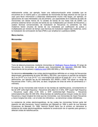 relativamente cortas, por ejemplo, hacer una radiocomunicación entre ciudades que se
encuentran en un mismo país e. Los sistemas de microondas de largo alcance son los que se
usan para llevar información a distancias relativamente mucho más largas, por ejemplo, en
aplicaciones de rutas interestatal y de red primaria. Las capacidades de lo sistemas de radio de
microondas van desde menos de 12 canales de banda de voz hasta más de 22000. Los
primeros sistemas tenían circuitos de banda de voz multiplexados por división de frecuencia, y
usaban técnicas convencionales, de modulación en frecuencia no coherente, los más
modernos tienen circuitos de banda de voz modulados por codificación de pulsos y
multiplexados por división de tiempo usan técnicas de modulación digital más modernas, como
la modulación de conmutación de fase (PSK) o por amplitud en cuadratura (QAM).

Marco teorico.

Microondas:




Torre de telecomunicaciones mediante microondas en Wellington Nueva Zelanda. El rango de
frecuencias de microondas es utilizada para transmisiones de televisión (500–900 MHz,
dependiendo de los países) o telefonía móvil (850–900 MHz y 1800–1900 MHz).

Se denomina microondas a las ondas electromagnéticas definidas en un rango de frecuencias
determinado; generalmente de entre 300 MHz y 300 GHz, que supone un período de oscilación
de 3 ns (3×10-9 s) a 3 ps (3×10-12 s) y una longitud de onda en el rango de 1 m a 1 mm. Otras
definiciones, por ejemplo las de los estándares IEC 60050 y IEEE 100 sitúan su rango de
frecuencias entre 1 GHz y 300 GHz, es decir, longitudes de onda de entre 30 centímetros a 1
milímetro.

El rango de las microondas está incluido en las bandas de radiofrecuencia, concretamente en
las de UHF (ultra-high frequency - frecuencia ultra alta) 0,3–3 GHz, SHF (super-high frequency
- frecuencia super alta) 3–30 GHz y EHF (extremely-high frequency - frecuencia
extremadamente alta) 30–300 GHz. Otras bandas de radiofrecuencia incluyen ondas de menor
frecuencia y mayor longitud de onda que las microondas. Las microondas de mayor frecuencia
y menor longitud de onda —en el orden de milímetros— se denominan ondas milimétricas.

La existencia de ondas electromagnéticas, de las cuales las microondas forman parte del
espectro de alta frecuencia, fueron predichas por Maxwell en 1864 a partir de sus famosas
Ecuaciones de Maxwell. En 1888, Heinrich Rudolf Hertz fue el primero en demostrar la
existencia de ondas electromagnéticas mediante la construcción de un aparato para generar y
detectar ondas de radiofrecuencia.
 