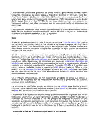 Las microondas pueden ser generadas de varias maneras, generalmente divididas en dos
categorías: dispositivos de estado sólido y dispositivos basados en tubos de vacío. Los
dispositivos de estado sólido para microondas están basados en semiconductores de silicio o
arsenuro de galio, e incluyen transistores de efecto campo (FET), transistores de unión bipolar
(BJT), diodos Gunn y diodos IMPATT. Se han desarrollado versiones especializadas de
transistores estándar para altas velocidades que se usan comúnmente en aplicaciones de
microondas.

Los dispositivos basados en tubos de vacío operan teniendo en cuenta el movimiento balístico
de un electrón en el vacío bajo la influencia de campos eléctricos o magnéticos, entre los que
se incluyen el magnetrón, el klistrón, el TWT y el girotrón.

Usos

Una de las aplicaciones más conocidas de las microondas es el horno de microondas, que usa
un magnetrón para producir ondas a una frecuencia de aproximadamente 2,45 GHz. Estas
ondas hacen vibrar o rotar las moléculas de agua, lo cual genera calor. Debido a que la mayor
parte de los alimentos contienen un importante porcentaje de agua, pueden ser fácilmente
cocinados de esta manera.

En telecomunicaciones, las microondas son usadas en radiodifusión, ya que estas pasan
fácilmente a través de la atmósfera con menos interferencia que otras longitudes de onda
mayores. También hay más ancho de banda en el espectro de microondas que en el resto del
espectro de radio. Usualmente, las microondas son usadas en programas informativos de
televisión para transmitir una señal desde una localización remota a una estación de televisión
mediante una camioneta especialmente equipada. Protocolos 802.11g y b también usan
microondas en la banda ISM, aunque la especificación 802.11a usa una banda ISM en el rango
de los 5 GHz. La televisión por cable y el acceso a Internet vía cable coaxial usan algunas de
las más bajas frecuencias de microondas. Algunas redes de telefonía celular también usan
bajas frecuencias de microondas.

En la industria armamentística, se han desarrollado prototipos de armas que utilicen la
tecnología de microondas para la incapacitación momentánea o permanente de diferentes
enemigos en un radio limitado.1

La tecnología de microondas también es utilizada por los radares, para detectar el rango,
velocidad y otras características de objetos remotos; o en el máser, un dispositivo semejante a
un láser pero que trabaja con frecuencias de microondas.

Las cámaras de RF ejemplifican el gran cambio que recientemente ha surgido en este tipo de
tecnologías. Desempeñan un papel importante en el ámbito de radar, detección de objetos y la
extracción de identidad mediante el uso del principio de imágenes microondas de alta
resolución, que consiste, esencialmente, en un transmisor de impulsos para iluminar la tarjeta,
un auto-adaptador aleatorio de fase seguido por un receptor de microondas que produce un
holograma a través del cual se lee la información de la fase e intensidad de la tarjeta de
radiación.

Tecnologías usadas en la transmisión por medio de microondas
 