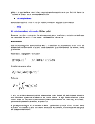 Al inicio, la tecnología de microondas, fue construyendo dispositivos de guía de onda: llamados
"fontaneros". Luego surgió una tecnología híbrida:

   •   Tecnologias MMIC

Pero existen algunos casos en los que no son posibles los dispositivos monolíticos:

   •   RFIC

Circuito integrado de microondas (MIC en inglés)

Para que luego los componentes discretos se construyeran en el mismo sustrato que las líneas
de transmisión. La producción en masa y los dispositivos compactos:

Fundamentos

Los circuitos integrados de microondas (MIC’s) se basan en el funcionamiento de las líneas de
transmisión debiendo tener en cuenta todos los factores que intervienen en las mismas, como
pueden ser:

Factores de propagación y atenuación




Impedancia característica




Potencia




Y a su vez sufre los efectos adversos de toda línea, como pueden ser atenuaciones debido al
mal aislamiento y perdidas de radiación por un mal diseño. De aquí podemos concluir que el
diseño de los MIC requiere un gran esfuerzo para compensar todas las carencias y, sobre todo,
para realizar productos de tamaño muy reducido.

e que se podía integrar en un volumen de 812E-7 centrímetros cúbicos, nos da una idea de la
nueva de posibilidades que se abría frente a nosotros. Actualmente, la tecnología MIC se aplica
en los siguientes campos:
 