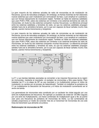 La gran mayoría de los sistemas actuales de radio de microondas es de modulación de
frecuencia, que es de naturaleza analógica. Sin embargo, en fechas recientes se han elaborado
nuevos sistemas que usan modulación por conmutación de fase, o por amplitud en cuadratura,
que son formas básicamente de modulación digital. También se habla de sistemas satelitales
que usan PCM ó PSK, estos dos sistemas son similares a los sistemas terrestres de radio de
microondas, sin duda los dos sistemas comparten muchas frecuencias. La diferencia principal
entre los sistemas satelitales y terrestres de radio, es que los sistemas satelitales propagan
señales fuera de la atmósfera terrestre, por lo que son capaces de llevar señales mucho más
lejanas, usando menos transmisores y receptores.

La gran mayoría de los sistemas actuales de radio de microondas es de modulación de
frecuencia, que es de naturaleza analógica. Sin embargo, en fechas recientes se han elaborado
nuevos sistemas que usan modulación por conmutación de fase, o por amplitud en cuadratura,
que son formas básicamente de modulación digital. También se habla de sistemas satelitales
que usan PCM ó PSK, estos dos sistemas son similares a los sistemas terrestres de radio de
microondas, sin duda los dos sistemas comparten muchas frecuencias. La diferencia principal
entre los sistemas satelitales y terrestres de radio, es que los sistemas satelitales propagan
señales fuera de la atmósfera terrestre, por lo que son capaces de llevar señales mucho más
lejanas, usando menos transmisores y receptores.




La F1 y sus bandas laterales asociadas se convierten a las mayores frecuencias de la región
de microondas, mediante el mezclador, el oscilador de microondas y filtro pasa banda. Para
trasladar las F1 a la etapa de RF se usa mezclado y no multiplicación porque el índice de
modulación no cambia por el proceso de heterodinado. También al multiplicar la portadora de
F1 se multiplicarían la desviación de frecuencia y el índice de modulación aumentando así el
ancho de banda.

Los generadores de microondas esta constituido por un oscilador de cristal seguido por una
serie de multiplicadores de frecuencia. Por ejemplo un oscilador de cristal de 125 Mhz seguido
por una serie de multiplicadores, con factor combinado de multiplicación igual a 48, se podría
usar para una frecuencia de portadora de microondas de 6GHz. La red combinadota de
canales proporciona un medio de conectar más de un transmisor de microondas de una sola
línea de transmisión que alimente a la antena.

Radioreceptor de microondas de FM
 
