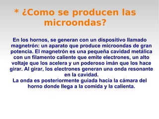 * ¿Como se producen las
microondas?
En los hornos, se generan con un dispositivo llamado
magnetrón: un aparato que produce microondas de gran
potencia. El magnetrón es una pequeña cavidad metálica
con un filamento caliente que emite electrones, un alto
voltaje que los acelera y un poderoso imán que los hace
girar. Al girar, los electrones generan una onda resonante
en la cavidad.
La onda es posteriormente guiada hacia la cámara del
horno donde llega a la comida y la calienta.