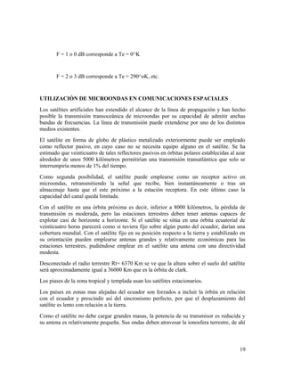 F = 1 o 0 dB corresponde a Te = 0^K

F = 2 o 3 dB corresponde a Te = 290^oK, etc.

UTILIZACIÓN DE MICROONDAS EN COMUNICACIONES ESPACIALES
Los satélites artificiales han extendido el alcance de la línea de propagación y han hecho
posible la transmisión transoceánica de microondas por su capacidad de admitir anchas
bandas de frecuencias. La línea de transmisión puede extenderse por uno de los distintos
medios existentes.
El satélite en forma de globo de plástico metalizado exteriormente puede ser empleado
como reflector pasivo, en cuyo caso no se necesita equipo alguno en el satélite. Se ha
estimado que veinticuatro de tales reflectores pasivos en órbitas polares establecidas al azar
alrededor de unos 5000 kilómetros permitirían una transmisión transatlántica que solo se
interrumpiría menos de 1% del tiempo.
Como segunda posibilidad, el satélite puede emplearse como un receptor activo en
microondas, retransmitiendo la señal que recibe, bien instantáneamente o tras un
almacenaje hasta que el este próximo a la estación receptora. En este último caso la
capacidad del canal queda limitada.
Con el satélite en una órbita próxima es decir, inferior a 8000 kilómetros, la pérdida de
transmisión es moderada, pero las estaciones terrestres deben tener antenas capaces de
explotar casi de horizonte a horizonte. Si el satélite se sitúa en una órbita ecuatorial de
veinticuatro horas parecerá como si tuviera fijo sobre algún punto del ecuador, darían una
cobertura mundial. Con el satélite fijo en su posición respecto a la tierra y estabilizado en
su orientación pueden emplearse antenas grandes y relativamente económicas para las
estaciones terrestres, pudiéndose emplear en el satélite una antena con una directividad
modesta.
Desconectado el radio terrestre Rt= 6370 Km se ve que la altura sobre el suelo del satélite
será aproximadamente igual a 36000 Km que es la órbita de clark.
Los piases de la zona tropical y templada usan los satélites estacionarios.
Los países en zonas mas alejadas del ecuador son forzados a incluir la órbita en relación
con el ecuador y prescindir así del sincronismo perfecto, por que el desplazamiento del
satélite es lento con relación a la tierra.
Como el satélite no debe cargar grandes masas, la potencia de su transmisor es reducida y
su antena es relativamente pequeña. Sus ondas deben atravesar la ionosfera terrestre, de ahí

19

 