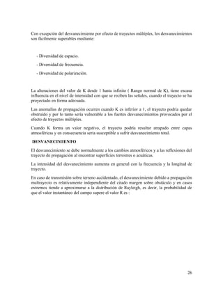 Con excepción del desvanecimiento por efecto de trayectos múltiples, los desvanecimientos
son fácilmente superables mediante:

- Diversidad de espacio.
- Diversidad de frecuencia.
- Diversidad de polarización.

La alteraciones del valor de K desde 1 hasta infinito ( Rango normal de K), tiene escasa
influencia en el nivel de intensidad con que se reciben las señales, cuando el trayecto se ha
proyectado en forma adecuada.
Las anomalías de propagación ocurren cuando K es inferior a 1, el trayecto podría quedar
obstruido y por lo tanto seria vulnerable a los fuertes desvanecimientos provocados por el
efecto de trayectos múltiples.
Cuando K forma un valor negativo, el trayecto podría resultar atrapado entre capas
atmosféricas y en consecuencia seria susceptible a sufrir desvanecimiento total.
DESVANECIMIENTO
El desvanecimiento se debe normalmente a los cambios atmosféricos y a las reflexiones del
trayecto de propagación al encontrar superficies terrestres o acuáticas.
La intensidad del desvanecimiento aumenta en general con la frecuencia y la longitud de
trayecto.
En caso de transmisión sobre terreno accidentado, el desvanecimiento debido a propagación
multrayecto es relativamente independiente del citado margen sobre obstáculo y en casos
extremos tiende a aproximarse a la distribución de Rayleigh, es decir, la probabilidad de
que el valor instantáneo del campo supere el valor R es :

26

 