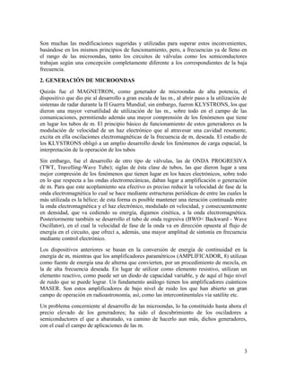Son muchas las modificaciones sugeridas y utilizadas para superar estos inconvenientes,
basándose en los mismos principios de funcionamiento, pero, a frecuencias ya de lleno en
el rango de las microondas, tanto los circuitos de válvulas como los semiconductores
trabajan según una concepción completamente diferente a los correspondientes de la baja
frecuencia.
2. GENERACIÓN DE MICROONDAS
Quizás fue el MAGNETRON, como generador de microondas de alta potencia, el
dispositivo que dio pie al desarrollo a gran escala de las m., al abrir paso a la utilización de
sistemas de radar durante la II Guerra Mundial; sin embargo, fueron KLYSTRONS, los que
dieron una mayor versatilidad de utilización de las m., sobre todo en el campo de las
comunicaciones, permitiendo además una mayor comprensión de los fenómenos que tiene
en lugar los tubos de m. El principio básico de funcionamiento de estos generadores es la
modulación de velocidad de un haz electrónico que al atravesar una cavidad resonante,
excita en ella oscilaciones electromagnéticas de la frecuencia de m, deseada. El estudio de
los KLYSTRONS obligó a un amplio desarrollo desde los fenómenos de carga espacial, la
interpretación de la operación de los tubos
Sin embargo, fue el desarrollo de otro tipo de válvulas, las de ONDA PROGRESIVA
(TWT, Travelling-Wave Tube); siglas de ésta clase de tubos, las que dieron lugar a una
mejor compresión de los fenómenos que tienen lugar en los haces electrónicos, sobre todo
en lo que respecta a las ondas electromecánicas, daban lugar a amplificación o generación
de m. Para que este acoplamiento sea efectivo es preciso reducir la velocidad de fase de la
onda electromagnética lo cual se hace mediante estructuras periódicas de entre las cuales la
más utilizada es la hélice; de esta forma es posible mantener una iteración continuada entre
la onda electromagnética y el haz electrónico, modulado en velocidad, y consecuentemente
en densidad, que va cediendo su energía, digamos cinética, a la onda electromagnética.
Posteriormente también se desarrollo el tubo de onda regresiva (BWO< Backward - Wave
Oscillator), en el cual la velocidad de fase de la onda va en dirección opuesta al flujo de
energía en el circuito, que ofrecí a, además, una mayor amplitud de sintonía en frecuencia
mediante control electrónico.
Los dispositivos anteriores se basan en la conversión de energía de continuidad en la
energía de m, mientras que los amplificadores paramétricos (AMPLIFICADOR, 8) utilizan
como fuente de energía una de alterna que convierten, por un procedimiento de mezcla, en
la de alta frecuencia deseada. En lugar de utilizar como elemento resistivo, utilizan un
elemento reactivo, como puede ser un diodo de capacidad variable, y de aquí el bajo nivel
de ruido que se puede lograr. Un fundamento análogo tienen los amplificadores cuánticos
MASER. Son estos amplificadores de bajo nivel de ruido los que han abierto un gran
campo de operación en radioastronomía, así, como las intercontinentales vía satélite etc.
Un problema concerniente al desarrollo de las microondas, lo ha constituido hasta ahora el
precio elevado de los generadores; ha sido el descubrimiento de los osciladores a
semiconductores el que a abaratado, va camino de hacerlo aun más, dichos generadores,
con el cual el campo de aplicaciones de las m.

3

 
