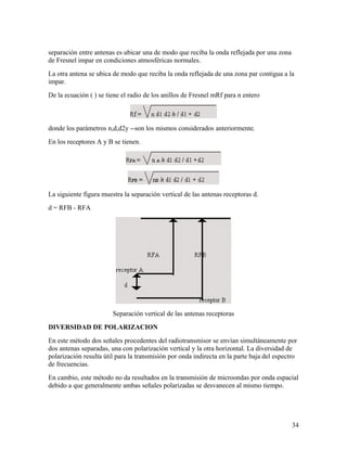 separación entre antenas es ubicar una de modo que reciba la onda reflejada por una zona
de Fresnel impar en condiciones atmosféricas normales.
La otra antena se ubica de modo que reciba la onda reflejada de una zona par contigua a la
impar.
De la ecuación ( ) se tiene el radio de los anillos de Fresnel mRf para n entero

donde los parámetros n,d,d2y --son los mismos considerados anteriormente.
En los receptores A y B se tienen.

La siguiente figura muestra la separación vertical de las antenas receptoras d.
d = RFB - RFA

Separación vertical de las antenas receptoras
DIVERSIDAD DE POLARIZACION
En este método dos señales procedentes del radiotransmisor se envían simultáneamente por
dos antenas separadas, una con polarización vertical y la otra horizontal. La diversidad de
polarización resulta útil para la transmisión por onda indirecta en la parte baja del espectro
de frecuencias.
En cambio, este método no da resultados en la transmisión de microondas por onda espacial
debido a que generalmente ambas señales polarizadas se desvanecen al mismo tiempo.

34

 