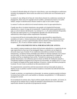 La antena D ubicada debajo de la línea de visión directa y que esta obstruida en condiciones
normales de propagación, ahora recibe una señal con el mismo alto nivel fluctuante que la
antena C.
La antena E, muy debajo de la línea de visión directa durante las condiciones normales de
propagación, ahora esta en la segunda zona de sombra y permanecerá inactiva sin recibir
señales, aunque la radiofrecuencia fluctúe cuando la capa se eleva sobre el agua.
La antena F recibe una señal de nivel normal mientras existe la capa superrefractiva.
Cuando mas alta es la antena transmisora, mas grande es la longitud del horizonte
radioeléctrico y mayor el rango de la transmisión. Cuando dicha antena queda dentro de la
capa, se corta al alcance del horizonte. Las antenas G, I, J, y K están totalmente bloqueadas.
H recibe una señal normal; O y P normalmente ubicadas mas allá del horizonte
radioeléctrico ahora llegan señales ampliamente fluctuantes.
La trayectoria del haz de microondas dentro de una capa atmosférica siperrefractiva
asentada en el suelo a. Antena transmisora ubicada sobre la capa, y b. antena transmisora
dentro de la capa. Los haces superrefractados directos desde la antena transmisora a las
receptoras L, M y N solo se forman cuando la capa es muy espesa.
DESVANECIMIENTO TOTAL POR DESACOPLE DE ANTENA
Aun cuando la antena receptora este dentro del horizonte radioeléctrico, la aparición de una
capa superrefractiva hace que le haz propagado llegue a su destino con un ángulo de
elevación mayor que el normal. Si en condiciones atmosféricas normales las antenas
transmisoras y receptoras fueran orientadas para obtener la máxima respuesta con el mayor
nivel de señal, al variar las condiciones formado una capa superefractiva el ángulo de
incidencia del haz se desplazara hacia arriba. Teniendo en cuenta que las antenas de
grandes dimensiones o los reflectores pasivos tienen un lóbulo de irradiación estrecho y
considerado también la longitud de los trayectos de microondas, un cambio de 0.5^o o mas
en el ángulo de llegada del haz puede desplazar el trayecto, a lejano del lóbulo principal de
la antena. En este evento se producirá un desvanecimiento total.
El comportamiento característico del desvanecimiento total por desacople de antena es
idéntico al que se produce cuando la antena receptora se encuentra mas allá del horizonte
radioeléctrico.
Cuando se anticipa o se experimenta un desacople, las antenas receptoras pueden inclinares
levemente hacia arriba con lo cual también se introduce una pérdida de 1 o 2 dB durante la
propagación normal.
En la instalación de antenas alta y baja la inferior puede reducirse de tamaño. Así mismo, la
iniciación de las antenas trae la ventaja de aumentar la discriminación a las reflexiones
superficiales durante los períodos de programación normal.

37

 
