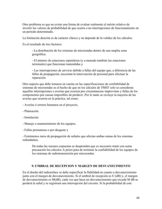 Otro problema es que no existe una forma de evaluar realmente el mérito relativo de
invertir los valores de probabilidad de que ocurra o no interrupciones de funcionamiento en
un período determinado.
La limitación descrita es de carácter clásico y no depende de la validez de los cálculos.
Es el resultado de tres factores:
- La distribución de los sistemas de microondas dentro de una amplia zona
geográfica.
- El número de estaciones repetidoras (y a menudo también las estaciones
terminales) que funcionan inatendidas y
- Las interrupciones de servicio debido a fallas del equipo que, a diferencia de las
fallas de propagación, necesitan la intervención de personal para efectuar la
reparación.
Otro aspecto que debe tomarse en cuenta en las especificaciones de confiabilidad de
sistemas de microondas es el hecho de que en los cálculos de TMEF solo se consideran
aquellas interrupciones o averías que ocurren por circunstancias imprevistas y fallas de los
componentes por causas imposibles de predecir. Por lo tanto se excluye la mayoría de las
averías que ocurren en la práctica, tal como:
- Averías ó errores humanos en el proyecto,
- Planeación.
- Instalación.
- Manejo o mantenimiento de los equipos,
- Fallas prematuras o por desgaste y
- Fenómenos raros de propagación de señales que afectan ambas ramas de los sistemas
redundantes.
De todas las razones expuestas se desprenden que es necesario tratar con suma
precaución los cálculos A priori para de terminar la confiabilidad de los equipos de
los sistemas de radiotransmisión por microondas.

9. UMBRAL DE RECEPCION Y MARGEN DE DESVANECIMIENTO
En el diseño del radioenlace se debe especificar la fiabilidad en cuanto a desvanecimiento
junto con el margen de desvanecimiento. Si el umbral de recepción es U (dB) y, el margen
de desvanecimiento es M(dB), cada vez que haya un desvanecimiento que exceda M dB se
perderá la señal y se registrará una interrupción del circuito. Si la probabilidad de este

44

 