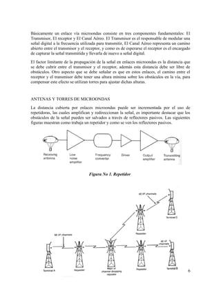 Básicamente un enlace vía microondas consiste en tres componentes fundamentales: El
Transmisor, El receptor y El Canal Aéreo. El Transmisor es el responsable de modular una
señal digital a la frecuencia utilizada para transmitir, El Canal Aéreo representa un camino
abierto entre el transmisor y el receptor, y como es de esperarse el receptor es el encargado
de capturar la señal transmitida y llevarla de nuevo a señal digital.
El factor limitante de la propagación de la señal en enlaces microondas es la distancia que
se debe cubrir entre el transmisor y el receptor, además esta distancia debe ser libre de
obstáculos. Otro aspecto que se debe señalar es que en estos enlaces, el camino entre el
receptor y el transmisor debe tener una altura mínima sobre los obstáculos en la vía, para
compensar este efecto se utilizan torres para ajustar dichas alturas.

ANTENAS Y TORRES DE MICROONDAS
La distancia cubierta por enlaces microondas puede ser incrementada por el uso de
repetidoras, las cuales amplifican y redireccionan la señal, es importante destacar que los
obstáculos de la señal pueden ser salvados a través de reflectores pasivos. Las siguientes
figuras muestran como trabaja un repetidor y como se ven los reflectores pasivos.

Figura No 1. Repetidor

6

 