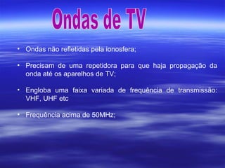 • Ondas não refletidas pela ionosfera;
• Precisam de uma repetidora para que haja propagação da
onda até os aparelhos de TV;
• Engloba uma faixa variada de frequência de transmissão:
VHF, UHF etc
• Frequência acima de 50MHz;
 
