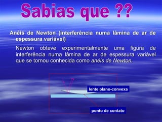 Anéis de Newton (interferência numa lâmina de ar deAnéis de Newton (interferência numa lâmina de ar de
espessura variável)espessura variável)
Newton obteve experimentalmente uma figura deNewton obteve experimentalmente uma figura de
interferência numa lâmina de ar de espessura variávelinterferência numa lâmina de ar de espessura variável
que se tornou conhecida comoque se tornou conhecida como anéis de Newton.anéis de Newton.
ponto de contato
lente plano-convexa
 
