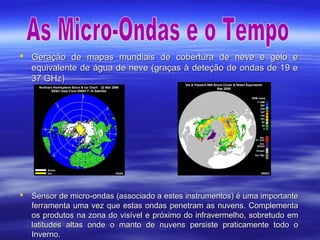  Geração de mapas mundiais de cobertura de neve e gelo eGeração de mapas mundiais de cobertura de neve e gelo e
equivalente de água de neve (graças à deteção de ondas de 19 eequivalente de água de neve (graças à deteção de ondas de 19 e
37 GHz)37 GHz)
 Sensor de micro-ondas (associado a estes instrumentos) é uma importanteSensor de micro-ondas (associado a estes instrumentos) é uma importante
ferramenta uma vez que estas ondas penetram as nuvens. Complementaferramenta uma vez que estas ondas penetram as nuvens. Complementa
os produtos na zona do visível e próximo do infravermelho, sobretudo emos produtos na zona do visível e próximo do infravermelho, sobretudo em
latitudes altas onde o manto de nuvens persiste praticamente todo olatitudes altas onde o manto de nuvens persiste praticamente todo o
Inverno.Inverno.
 