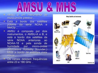  AMSU é um instrumento deAMSU é um instrumento de
micro-ondas passivo ..micro-ondas passivo ..
 Está a bordo dos satélitesEstá a bordo dos satélites
polares da série NOAA epolares da série NOAA e
MetOp ..MetOp ..
 AMSU é composto por doisAMSU é composto por dois
instrumentos, o AMSU-A e B, einstrumentos, o AMSU-A e B, e
está a bordo dos satélites daestá a bordo dos satélites da
série NOAA anteriores aosérie NOAA anteriores ao
NOAA-18 e pela sonda deNOAA-18 e pela sonda de
humidade por micro-ondashumidade por micro-ondas
(Microwave Humidity Sounder,)(Microwave Humidity Sounder,)
MHS a bordo de satélites maisMHS a bordo de satélites mais
novos ..novos ..
 Os canais detetam frequênciasOs canais detetam frequências
entre 23 e 190 GHz ..entre 23 e 190 GHz ..
 