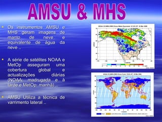  Os instrumentos AMSU eOs instrumentos AMSU e
MHS geram imagens deMHS geram imagens de
manto de neve emanto de neve e
equivalente de água daequivalente de água da
neve ..neve ..
 A série de satélites NOAA eA série de satélites NOAA e
MetOp asseguram umaMetOp asseguram uma
cobertura global ecobertura global e
actualizações diáriasactualizações diárias
(NOAA: madrugada e à(NOAA: madrugada e à
tarde e MetOp: manhã) ..tarde e MetOp: manhã) ..
 AMSU Utiliza a técnica deAMSU Utiliza a técnica de
varrimento lateral ..varrimento lateral ..
 