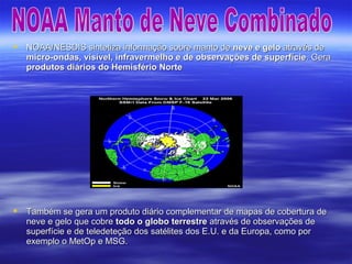  NOAA/NESDIS sintetiza informação sobre manto deNOAA/NESDIS sintetiza informação sobre manto de neve e geloneve e gelo através deatravés de
micro-ondas, visível, infravermelho e de observações de superfíciemicro-ondas, visível, infravermelho e de observações de superfície. Gera. Gera
produtos diários do Hemisfério Norteprodutos diários do Hemisfério Norte
 Também se gera um produto diário complementar de mapas de cobertura deTambém se gera um produto diário complementar de mapas de cobertura de
neve e gelo que cobreneve e gelo que cobre todo o globo terrestretodo o globo terrestre através de observações deatravés de observações de
superfície e de teledeteção dos satélites dos E.U. e da Europa, como porsuperfície e de teledeteção dos satélites dos E.U. e da Europa, como por
exemplo o MetOp e MSG.exemplo o MetOp e MSG.
 