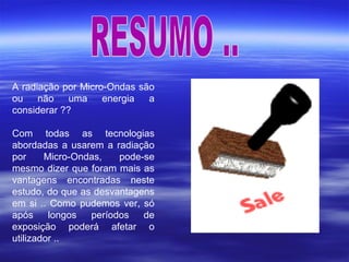 A radiação por Micro-Ondas são
ou não uma energia a
considerar ??
Com todas as tecnologias
abordadas a usarem a radiação
por Micro-Ondas, pode-se
mesmo dizer que foram mais as
vantagens encontradas neste
estudo, do que as desvantagens
em si .. Como pudemos ver, só
após longos períodos de
exposição poderá afetar o
utilizador ..
 