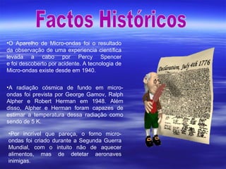 •O Aparelho de Micro-ondas foi o resultado
da observação de uma experiencia científica
levada a cabo por Percy Spencer
e foi descoberto por acidente. A tecnologia de
Micro-ondas existe desde em 1940.
•A radiação cósmica de fundo em micro-
ondas foi prevista por George Gamov, Ralph
Alpher e Robert Herman em 1948. Além
disso, Alpher e Herman foram capazes de
estimar a temperatura dessa radiação como
sendo de 5 K.
•Por incrível que pareça, o forno micro-
ondas foi criado durante a Segunda Guerra
Mundial, com o intuito não de aquecer
alimentos, mas de detetar aeronaves
inimigas.
 