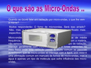 Quando se ouve falar em radiação por micro-ondas, o que lhe vem
à mente?
Muitos responderão: O forno de microondas. Será isso errado?
Não, mas a radiação por microondas tem um significado mais
específico.
Micro-ondas é um tipo de radiação eletromagnética de média
frequência, que não é ionizante, ou seja, ao interagir com a matéria,
não remove eletrões, ou seja, não forma íones. Este tipo de radiação,
interage geralmente com moléculas polares e íones presentes no
meio físico onde esta radiação passa. É muito comum as pessoas
acreditarem que as micro-ondas só interage com a água, pois essa é
uma afirmação comum em manuais de fornos de micro-ondas, mas a
água é apenas um tipo de molécula que sofre influência das micro-
ondas.
 