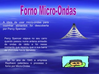 A ideia de usar micro-ondas para
cozinhar alimentos foi descoberta
por Percy Spencer.
Percy Spencer viajava no seu carro
quando passou numa antena emissão
de ondas de rádio e foi nesse
momento que reparou que a sua barra
de chocolate havia derretido
Só no ano de 1945 a empresa
Raytheon patenteou o processo o
forno por Micro-Ondas
 