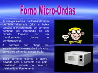 A energia elétrica, na forma de uma
corrente alternada (alta e baixa
tensão) é transformada em corrente
contínua por intermédio de um
circuito formado por um
transformador, díodos e
condensadores.
A corrente que chega do
transformador através do triplicador
serve para alimentar o magnetrão.
Essa corrente elétrica é agora
enviada para o alimento que pelo
movimento circular do prato e
distribuída uniformemente
 