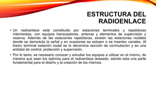 ESTRUCTURA DEL
RADIOENLACE
• Un radioenlace está constituido por estaciones terminales y repetidoras
intermedias, con equipos transceptores, antenas y elementos de supervisión y
reserva. Además de las estaciones repetidoras, existen las estaciones nodales
donde se demodula la señal y en ocasiones se extraen o se insertan canales. Al
tramo terminal estación nodal se lo denomina sección de conmutación y es una
entidad de control, protección y supervisión.
• Por lo tanto, es necesario conocer y estudiar los equipos a utilizar en el mismo, de
manera que sean los óptimos para el radioenlace deseado, siendo esta una parte
fundamental para el diseño y la creación de los mismos.
 